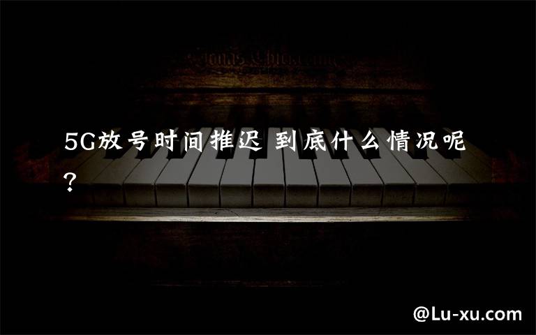 5G放号时间推迟 到底什么情况呢？
