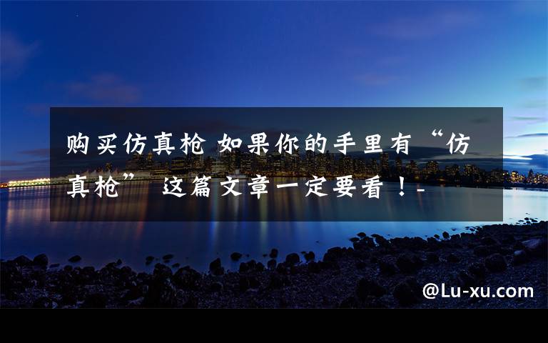 购买仿真枪 如果你的手里有“仿真枪” 这篇文章一定要看!-