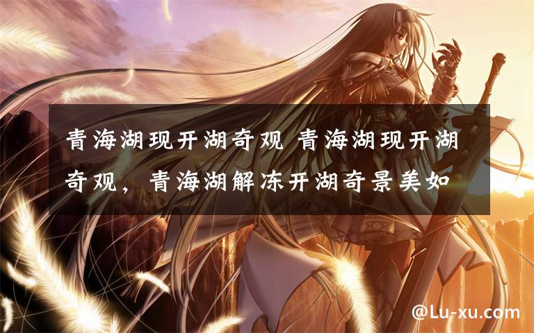 青海湖现开湖奇观 青海湖现开湖奇观,青海湖解冻开湖奇景美如画