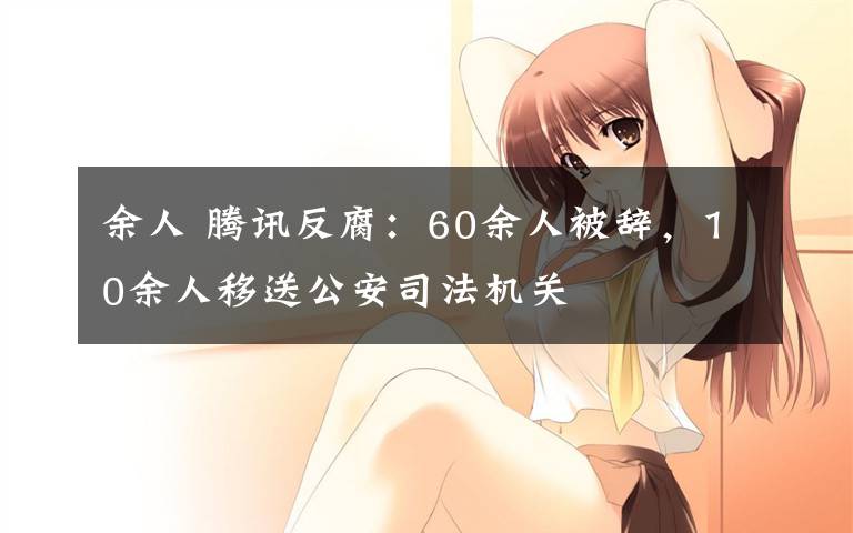 余人 腾讯反腐：60余人被辞，10余人移送公安司法机关