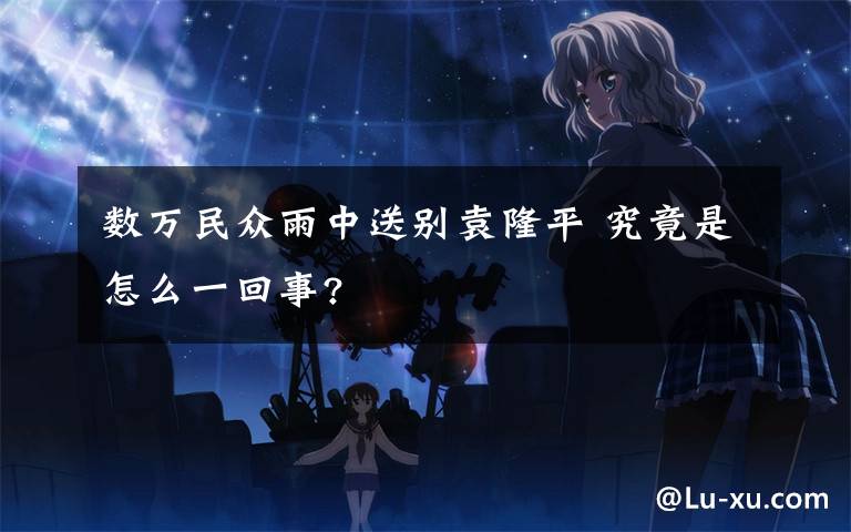 数万民众雨中送别袁隆平 究竟是怎么一回事?