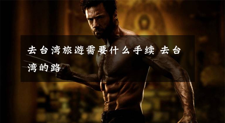 去台湾旅游需要什么手续 去台湾的路