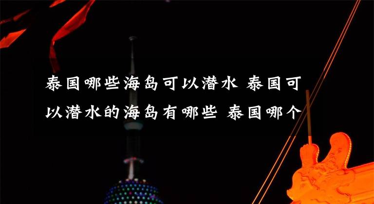 泰国哪些海岛可以潜水 泰国可以潜水的海岛有哪些 泰国哪个岛潜水好