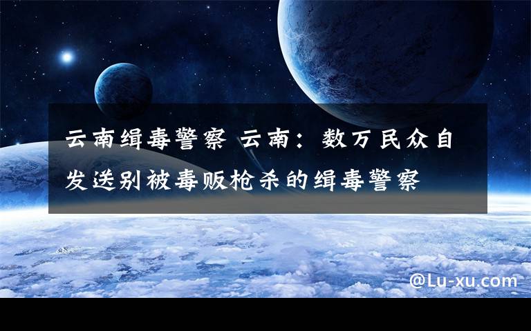 云南缉毒警察 云南:数万民众自发送别被毒贩枪杀的缉毒警察