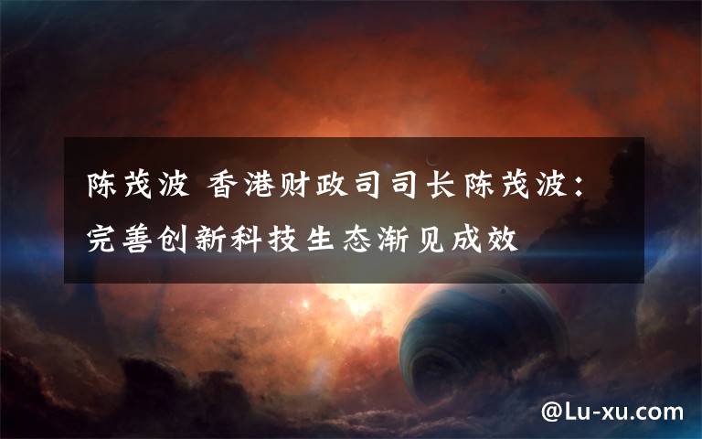 陈茂波 香港财政司司长陈茂波:完善创新科技生态渐见成效