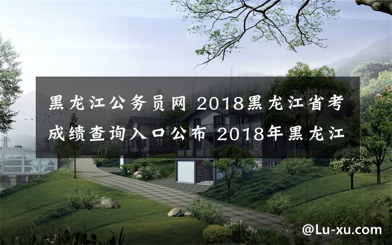 黑龙江公务员网 2018黑龙江省考成绩查询入口公布 2018年黑龙江公务员考试成绩查询