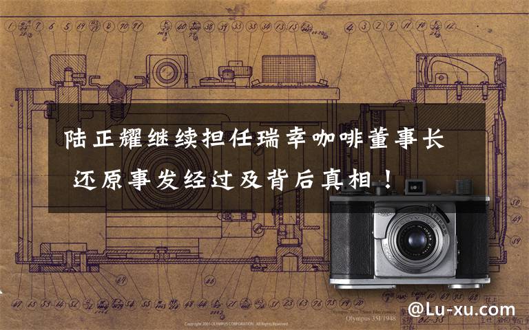 陆正耀继续担任瑞幸咖啡董事长 还原事发经过及背后真相！