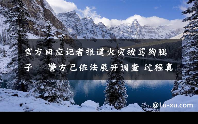 官方回应记者报道火灾被骂狗腿子  警方已依法展开调查 过程真相详细揭秘!