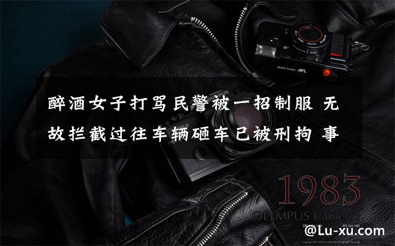 醉酒女子打骂民警被一招制服 无故拦截过往车辆砸车已被刑拘 事件的真相是什么?
