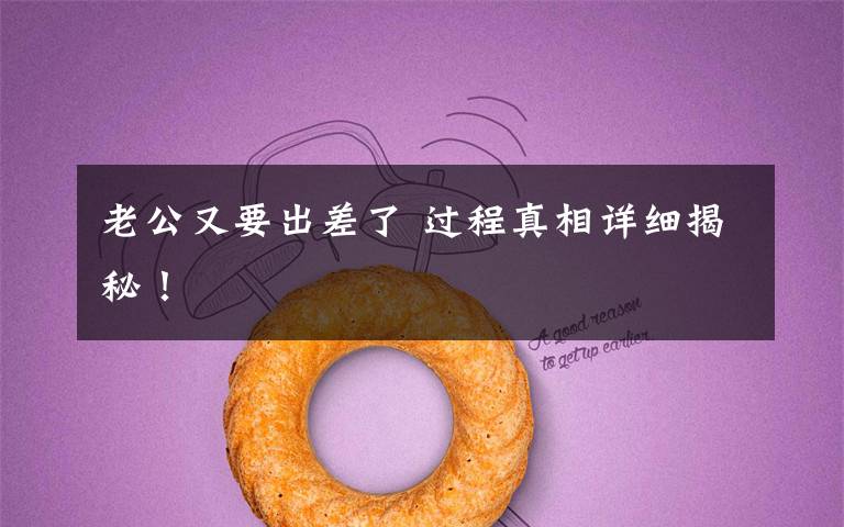 老公又要出差了 过程真相详细揭秘!