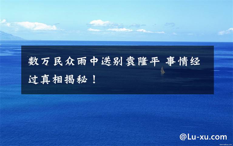 数万民众雨中送别袁隆平 事情经过真相揭秘！