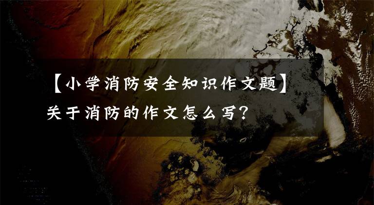 【小学消防安全知识作文题】关于消防的作文怎么写？
