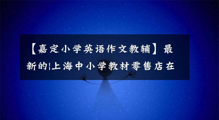 【嘉定小学英语作文教辅】最新的|上海中小学教材零售店在哪里？