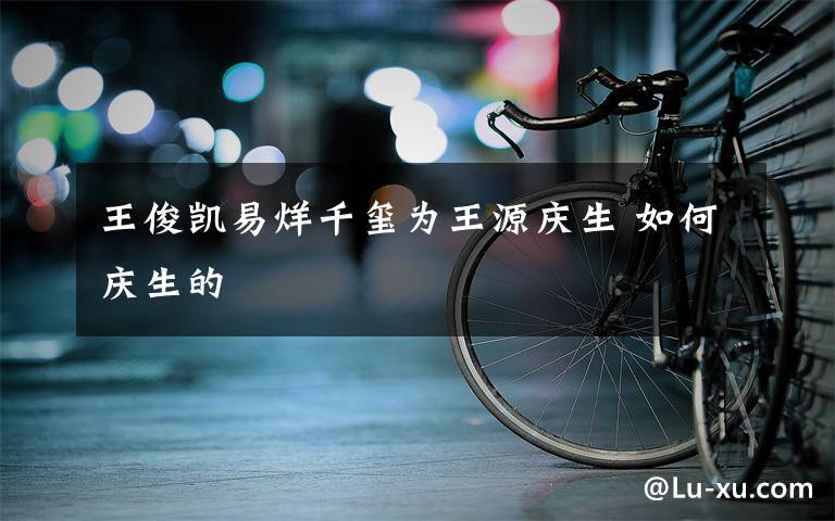 王俊凯易烊千玺为王源庆生 如何庆生的