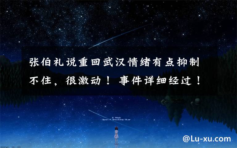张伯礼说重回武汉情绪有点抑制不住,很激动! 事件详细经过!