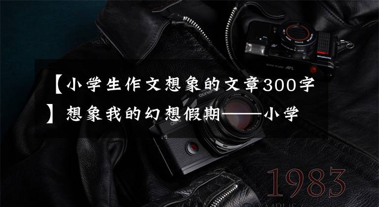 【小学生作文想象的文章300字】想象我的幻想假期——小学生日记周刊作文300字