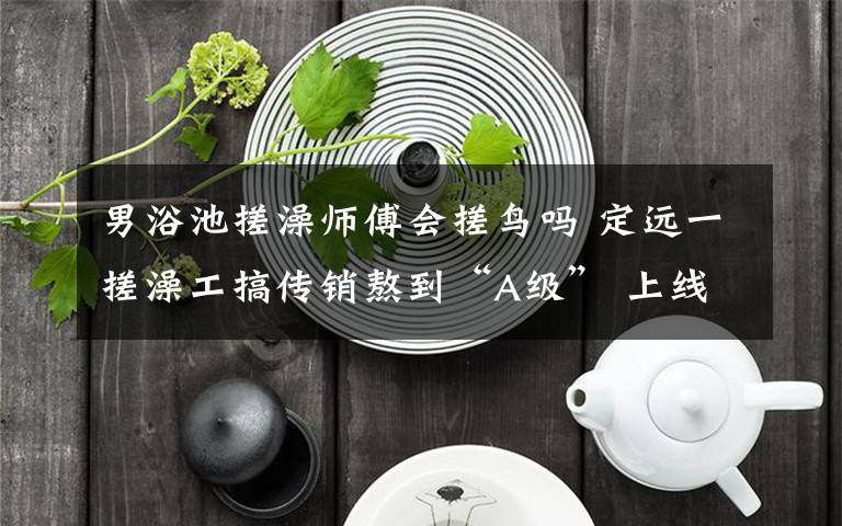 男浴池搓澡师傅会搓鸟吗 定远一搓澡工搞传销熬到“A级” 上线跑路最终人财两空