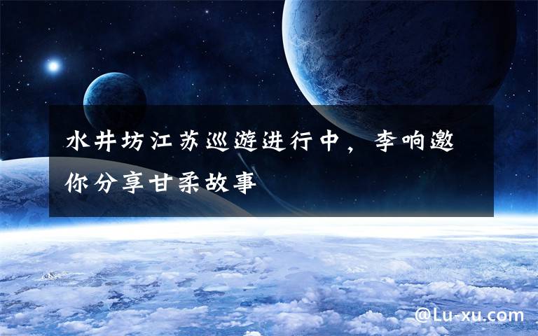 水井坊江苏巡游进行中，李响邀你分享甘柔故事