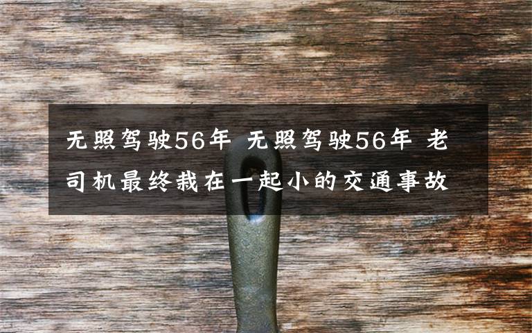 无照驾驶56年 无照驾驶56年 老司机最终栽在一起小的交通事故上