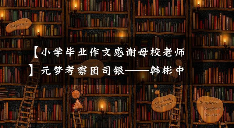 【小学毕业作文感谢母校老师】元梦考察团司银——韩彬中学滨江校区初三毕业生向母校老师致谢
