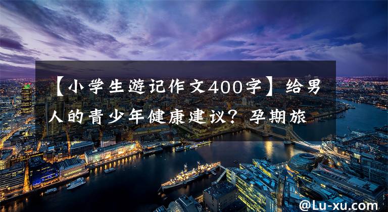 【小学生游记作文400字】给男人的青少年健康建议？孕期旅行a计划？爸爸爱山一样的作文400字吗？
