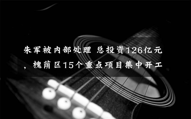 朱军被内部处理 总投资126亿元,槐荫区15个重点项目集中开工