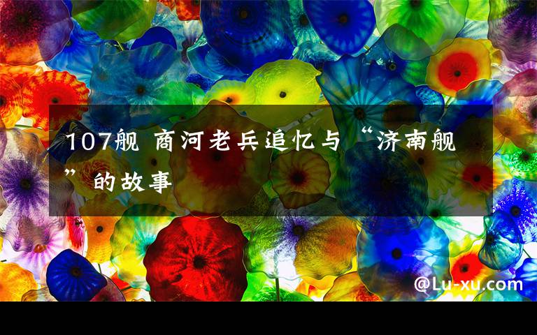 107舰 商河老兵追忆与“济南舰”的故事