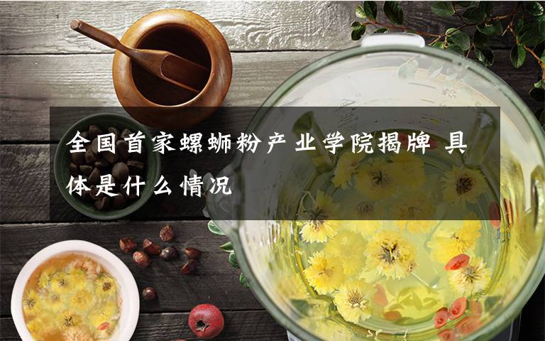 全国首家螺蛳粉产业学院揭牌 具体是什么情况