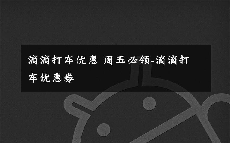 滴滴打车优惠 周五必领-滴滴打车优惠券