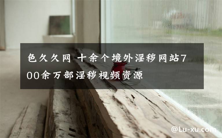 色久久网 十余个境外淫秽网站700余万部淫秽视频资源