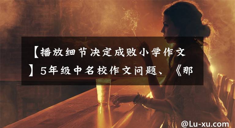 【播放细节决定成败小学作文】5年级中名校作文问题、《那么,我真后悔》方法、范文有助于获得满分