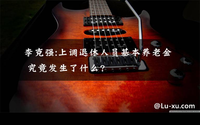 李克强:上调退休人员基本养老金 究竟发生了什么?