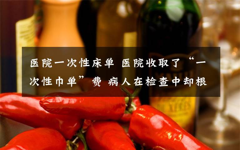 医院一次性床单 医院收取了“一次性巾单”费 病人在检查中却根本没有使用过