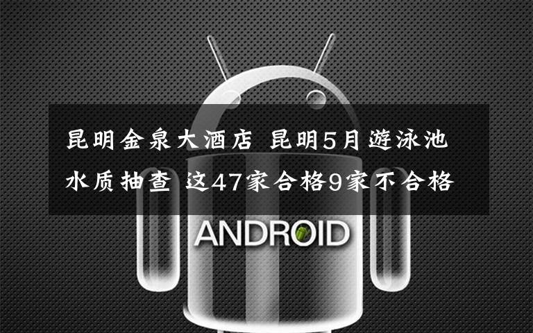 昆明金泉大酒店 昆明5月游泳池水质抽查 这47家合格9家不合格被行政处罚责令改正