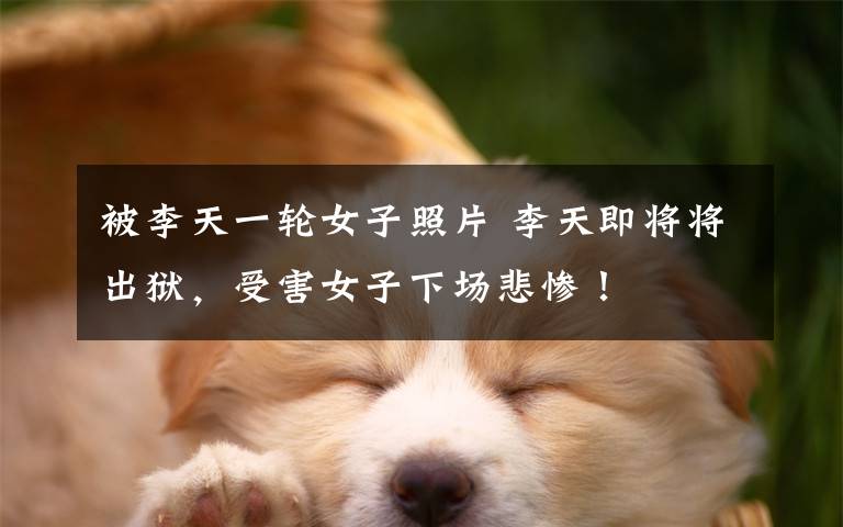 被李天一轮女子照片 李天即将将出狱,受害女子下场悲惨!