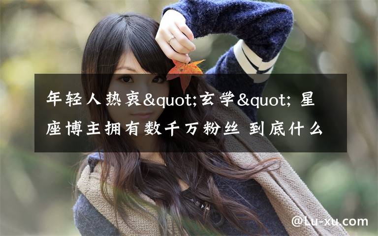 年轻人热衷"玄学" 星座博主拥有数千万粉丝 到底什么情况呢?