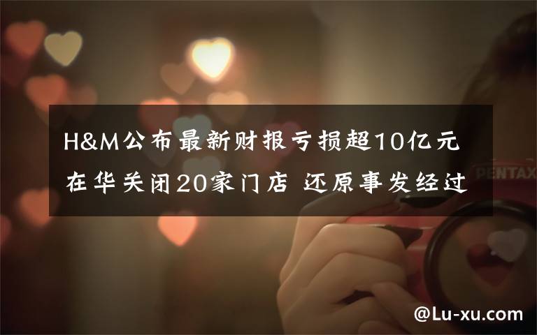 H&M公布最新财报亏损超10亿元 在华关闭20家门店 还原事发经过及背后原因!