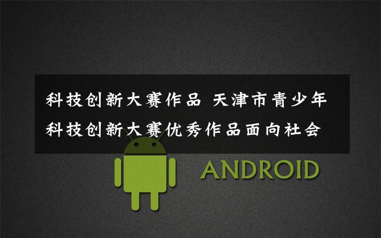科技创新大赛作品 天津市青少年科技创新大赛优秀作品面向社会展示