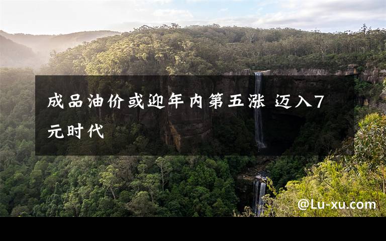 成品油价或迎年内第五涨 迈入7元时代