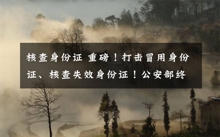 核查身份证 重磅！打击冒用身份证、核查失效身份证！公安部终于出手！