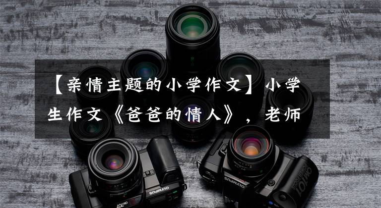 【亲情主题的小学作文】小学生作文《爸爸的情人》，老师忍不住笑，爸爸气得跺脚。