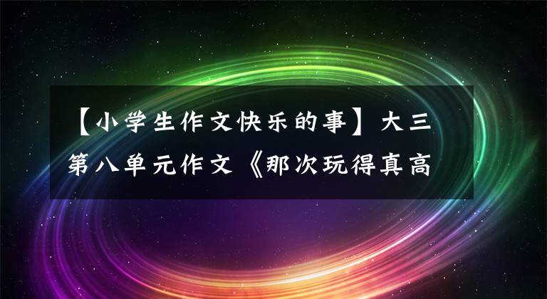 【小学生作文快乐的事】大三第八单元作文《那次玩得真高兴》,写不出来,范文带路