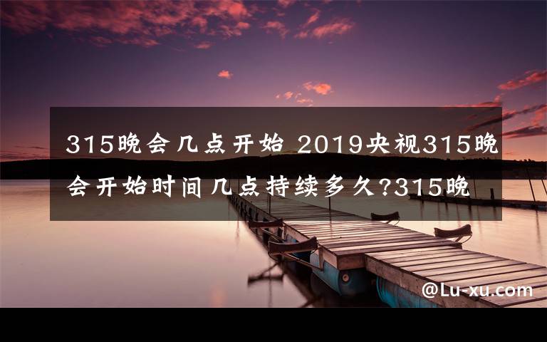 315晚会几点开始 2019央视315晚会开始时间几点持续多久?315晚会直播频道重播入口