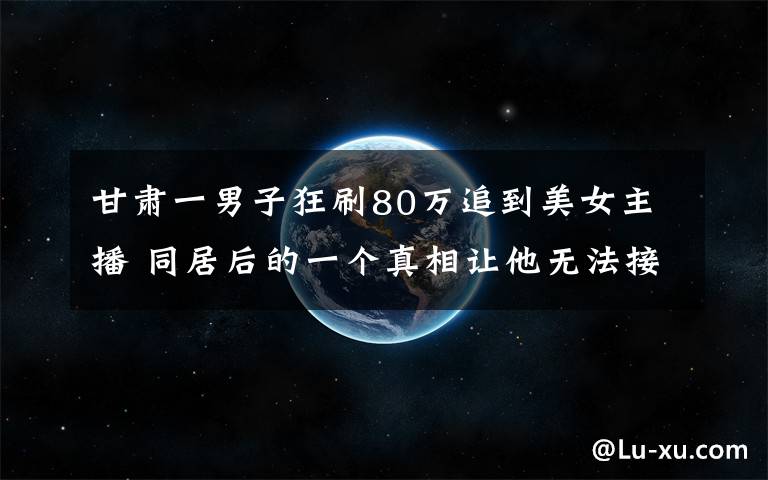 甘肃一男子狂刷80万追到美女主播 同居后的一个真相让他无法接受