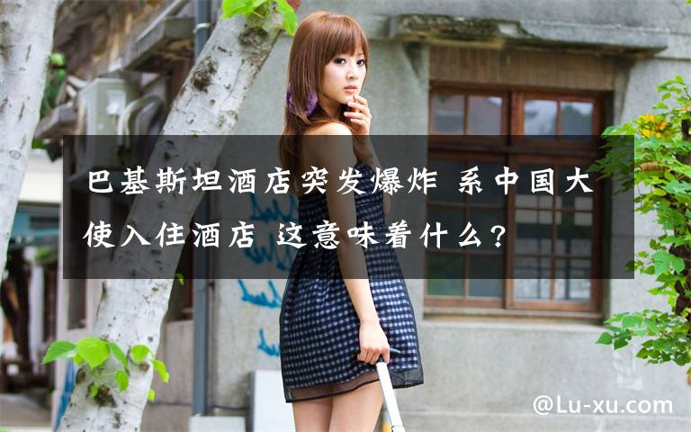 巴基斯坦酒店突发爆炸 系中国大使入住酒店 这意味着什么?