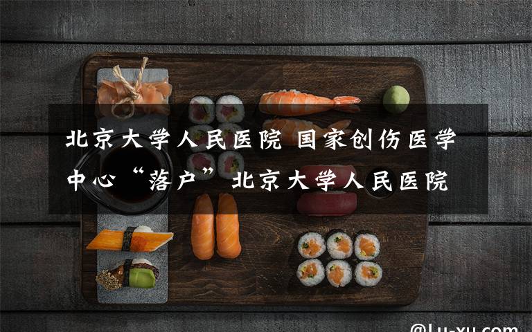 北京大学人民医院 国家创伤医学中心“落户”北京大学人民医院