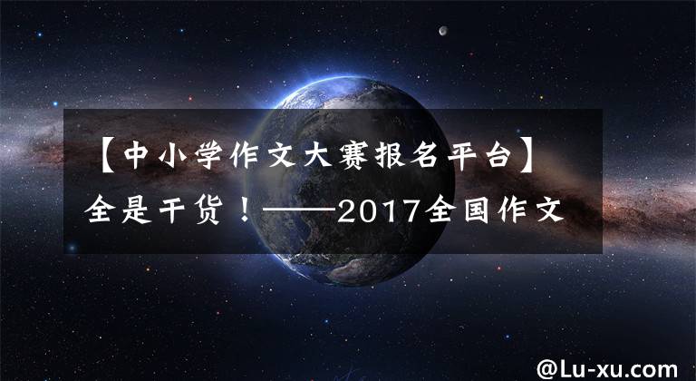 【中小学作文大赛报名平台】全是干货！——2017全国作文四大名牌比赛，自己征集“敲门砖”