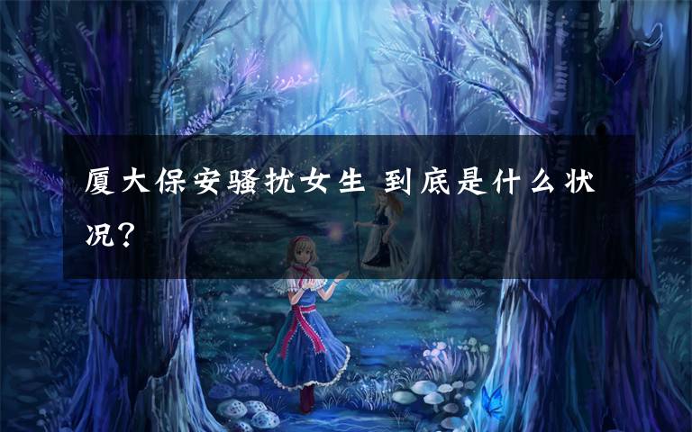 厦大保安骚扰女生 到底是什么状况?