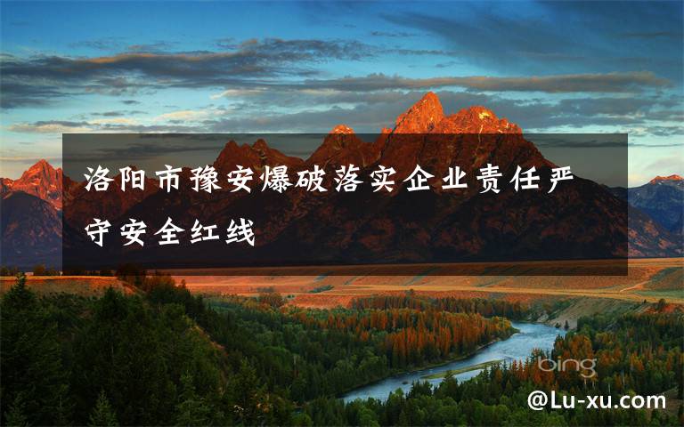 洛阳市豫安爆破落实企业责任严守安全红线