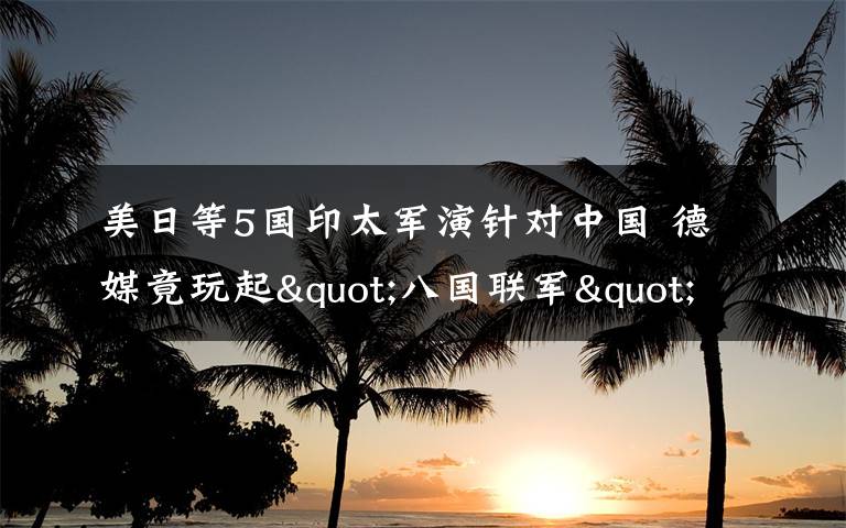 美日等5国印太军演针对中国 德媒竟玩起"八国联军"梗